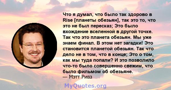 Что я думал, что было так здорово в Rise [планеты обезьян], так это то, что это не был пересказ; Это было вхождение вселенной в другой точке. Так что это планета обезьян. Мы уже знаем финал. В этом нет загадки! Это