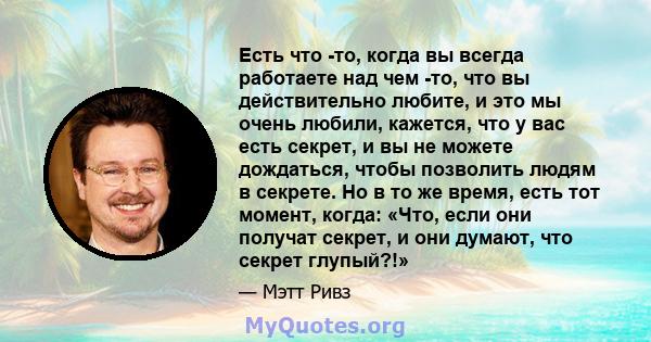 Есть что -то, когда вы всегда работаете над чем -то, что вы действительно любите, и это мы очень любили, кажется, что у вас есть секрет, и вы не можете дождаться, чтобы позволить людям в секрете. Но в то же время, есть