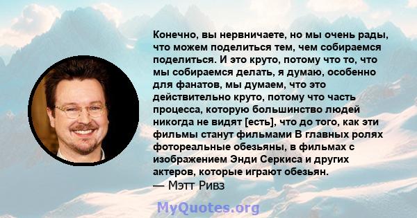 Конечно, вы нервничаете, но мы очень рады, что можем поделиться тем, чем собираемся поделиться. И это круто, потому что то, что мы собираемся делать, я думаю, особенно для фанатов, мы думаем, что это действительно