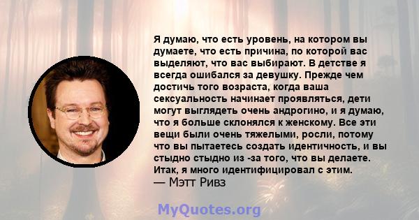 Я думаю, что есть уровень, на котором вы думаете, что есть причина, по которой вас выделяют, что вас выбирают. В детстве я всегда ошибался за девушку. Прежде чем достичь того возраста, когда ваша сексуальность начинает