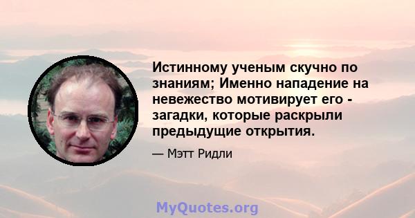 Истинному ученым скучно по знаниям; Именно нападение на невежество мотивирует его - загадки, которые раскрыли предыдущие открытия.