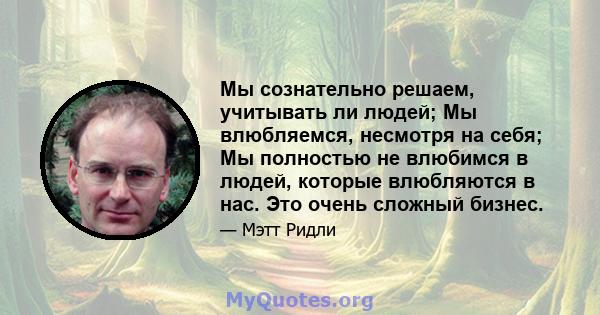 Мы сознательно решаем, учитывать ли людей; Мы влюбляемся, несмотря на себя; Мы полностью не влюбимся в людей, которые влюбляются в нас. Это очень сложный бизнес.