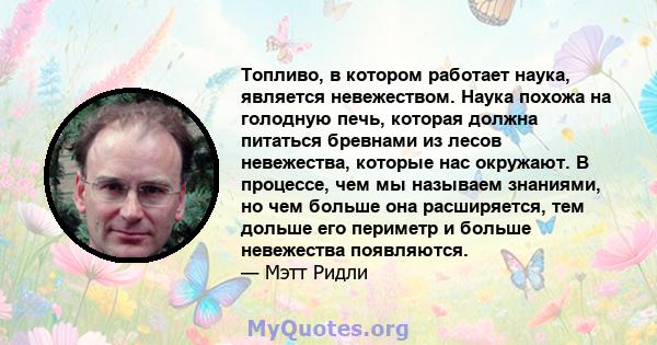 Топливо, в котором работает наука, является невежеством. Наука похожа на голодную печь, которая должна питаться бревнами из лесов невежества, которые нас окружают. В процессе, чем мы называем знаниями, но чем больше она 