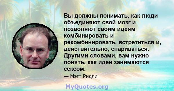 Вы должны понимать, как люди объединяют свой мозг и позволяют своим идеям комбинировать и рекомбинировать, встретиться и, действительно, спариваться. Другими словами, вам нужно понять, как идеи занимаются сексом.