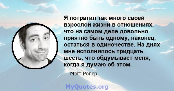 Я потратил так много своей взрослой жизни в отношениях, что на самом деле довольно приятно быть одному, наконец, остаться в одиночестве. На днях мне исполнилось тридцать шесть, что обдумывает меня, когда я думаю об этом.