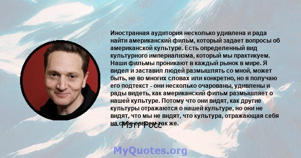 Иностранная аудитория несколько удивлена ​​и рада найти американский фильм, который задает вопросы об американской культуре. Есть определенный вид культурного империализма, который мы практикуем. Наши фильмы проникают в 