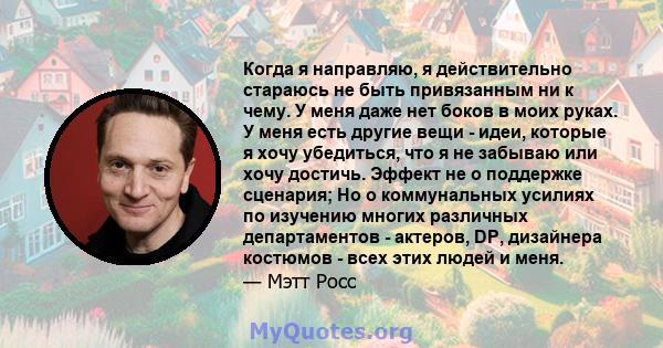 Когда я направляю, я действительно стараюсь не быть привязанным ни к чему. У меня даже нет боков в моих руках. У меня есть другие вещи - идеи, которые я хочу убедиться, что я не забываю или хочу достичь. Эффект не о