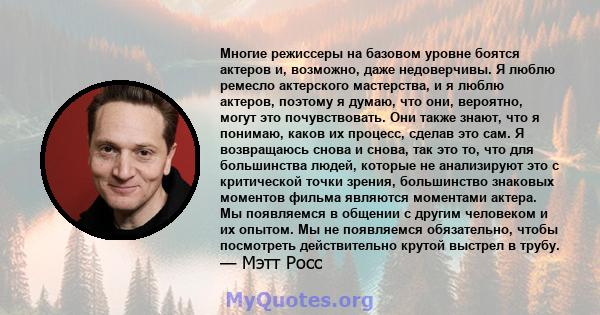 Многие режиссеры на базовом уровне боятся актеров и, возможно, даже недоверчивы. Я люблю ремесло актерского мастерства, и я люблю актеров, поэтому я думаю, что они, вероятно, могут это почувствовать. Они также знают,