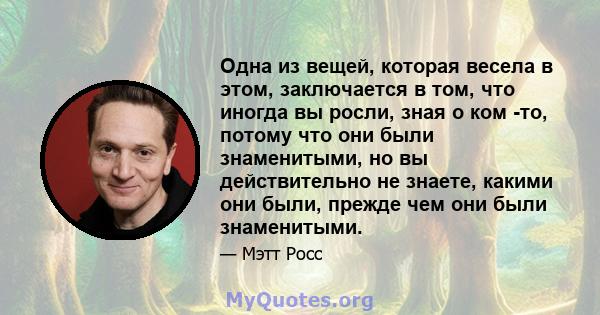 Одна из вещей, которая весела в этом, заключается в том, что иногда вы росли, зная о ком -то, потому что они были знаменитыми, но вы действительно не знаете, какими они были, прежде чем они были знаменитыми.