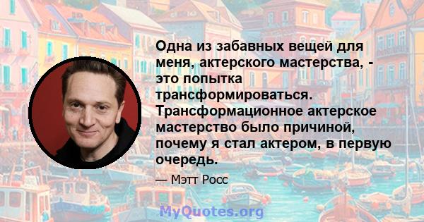 Одна из забавных вещей для меня, актерского мастерства, - это попытка трансформироваться. Трансформационное актерское мастерство было причиной, почему я стал актером, в первую очередь.