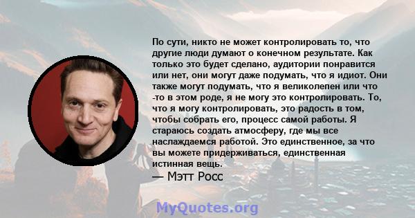 По сути, никто не может контролировать то, что другие люди думают о конечном результате. Как только это будет сделано, аудитории понравится или нет, они могут даже подумать, что я идиот. Они также могут подумать, что я