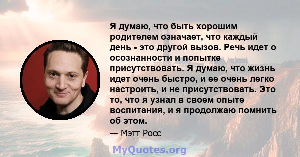 Я думаю, что быть хорошим родителем означает, что каждый день - это другой вызов. Речь идет о осознанности и попытке присутствовать. Я думаю, что жизнь идет очень быстро, и ее очень легко настроить, и не присутствовать. 