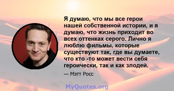 Я думаю, что мы все герои нашей собственной истории, и я думаю, что жизнь приходит во всех оттенках серого. Лично я люблю фильмы, которые существуют так, где вы думаете, что кто -то может вести себя героически, так и