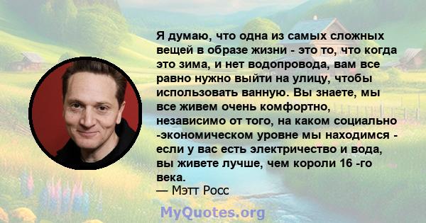 Я думаю, что одна из самых сложных вещей в образе жизни - это то, что когда это зима, и нет водопровода, вам все равно нужно выйти на улицу, чтобы использовать ванную. Вы знаете, мы все живем очень комфортно, независимо 