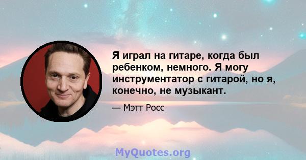 Я играл на гитаре, когда был ребенком, немного. Я могу инструментатор с гитарой, но я, конечно, не музыкант.