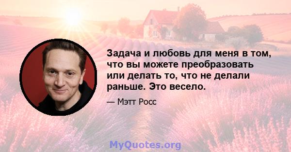 Задача и любовь для меня в том, что вы можете преобразовать или делать то, что не делали раньше. Это весело.