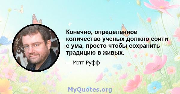 Конечно, определенное количество ученых должно сойти с ума, просто чтобы сохранить традицию в живых.