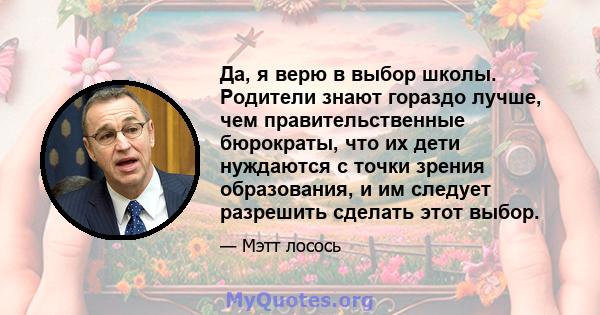 Да, я верю в выбор школы. Родители знают гораздо лучше, чем правительственные бюрократы, что их дети нуждаются с точки зрения образования, и им следует разрешить сделать этот выбор.