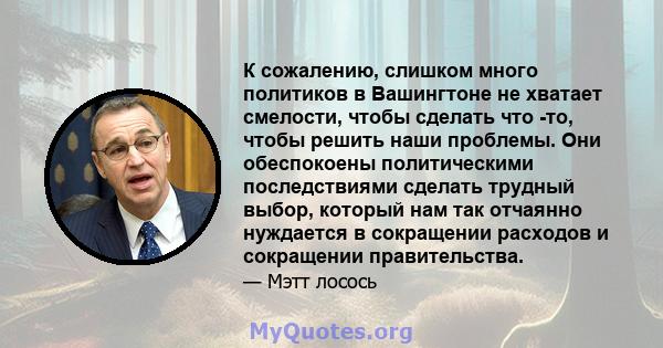 К сожалению, слишком много политиков в Вашингтоне не хватает смелости, чтобы сделать что -то, чтобы решить наши проблемы. Они обеспокоены политическими последствиями сделать трудный выбор, который нам так отчаянно