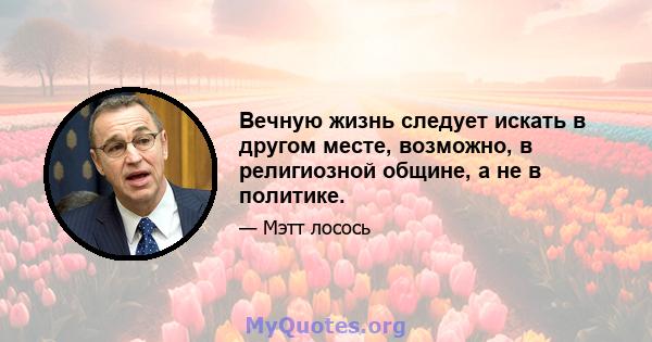 Вечную жизнь следует искать в другом месте, возможно, в религиозной общине, а не в политике.