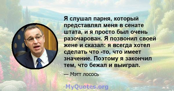 Я слушал парня, который представлял меня в сенате штата, и я просто был очень разочарован. Я позвонил своей жене и сказал: я всегда хотел сделать что -то, что имеет значение. Поэтому я закончил тем, что бежал и выиграл.