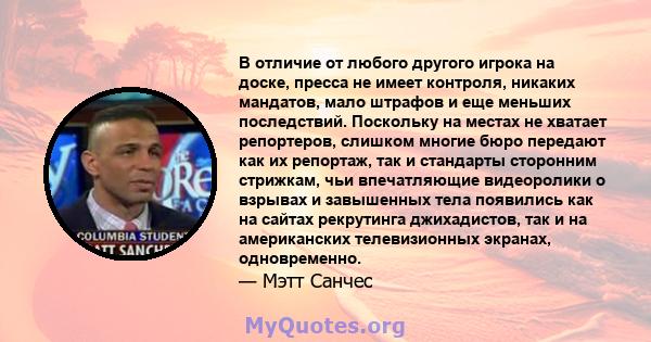 В отличие от любого другого игрока на доске, пресса не имеет контроля, никаких мандатов, мало штрафов и еще меньших последствий. Поскольку на местах не хватает репортеров, слишком многие бюро передают как их репортаж,