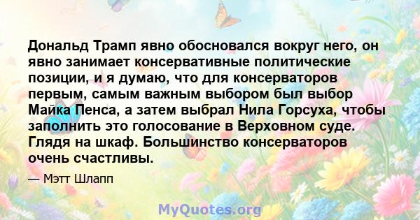 Дональд Трамп явно обосновался вокруг него, он явно занимает консервативные политические позиции, и я думаю, что для консерваторов первым, самым важным выбором был выбор Майка Пенса, а затем выбрал Нила Горсуха, чтобы