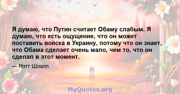 Я думаю, что Путин считает Обаму слабым. Я думаю, что есть ощущение, что он может поставить войска в Украину, потому что он знает, что Обама сделает очень мало, чем то, что он сделал в этот момент.