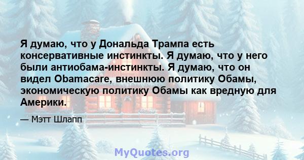 Я думаю, что у Дональда Трампа есть консервативные инстинкты. Я думаю, что у него были антиобама-инстинкты. Я думаю, что он видел Obamacare, внешнюю политику Обамы, экономическую политику Обамы как вредную для Америки.