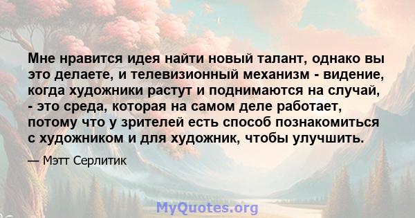 Мне нравится идея найти новый талант, однако вы это делаете, и телевизионный механизм - видение, когда художники растут и поднимаются на случай, - это среда, которая на самом деле работает, потому что у зрителей есть