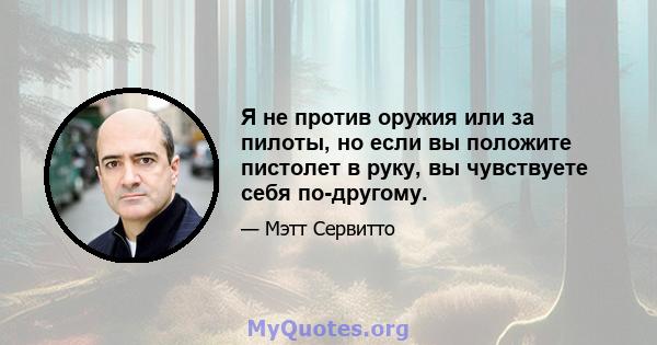 Я не против оружия или за пилоты, но если вы положите пистолет в руку, вы чувствуете себя по-другому.