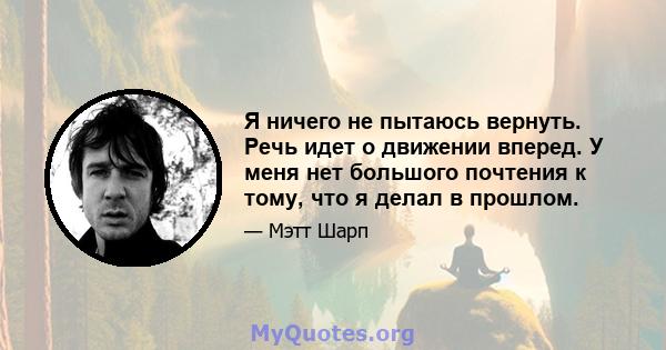 Я ничего не пытаюсь вернуть. Речь идет о движении вперед. У меня нет большого почтения к тому, что я делал в прошлом.