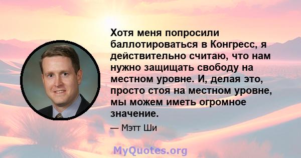 Хотя меня попросили баллотироваться в Конгресс, я действительно считаю, что нам нужно защищать свободу на местном уровне. И, делая это, просто стоя на местном уровне, мы можем иметь огромное значение.