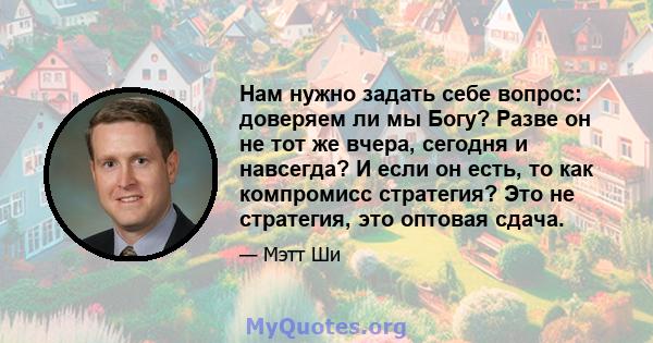 Нам нужно задать себе вопрос: доверяем ли мы Богу? Разве он не тот же вчера, сегодня и навсегда? И если он есть, то как компромисс стратегия? Это не стратегия, это оптовая сдача.