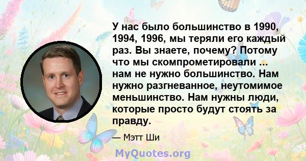 У нас было большинство в 1990, 1994, 1996, мы теряли его каждый раз. Вы знаете, почему? Потому что мы скомпрометировали ... нам не нужно большинство. Нам нужно разгневанное, неутомимое меньшинство. Нам нужны люди,