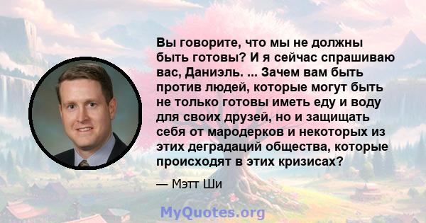 Вы говорите, что мы не должны быть готовы? И я сейчас спрашиваю вас, Даниэль. ... Зачем вам быть против людей, которые могут быть не только готовы иметь еду и воду для своих друзей, но и защищать себя от мародерков и