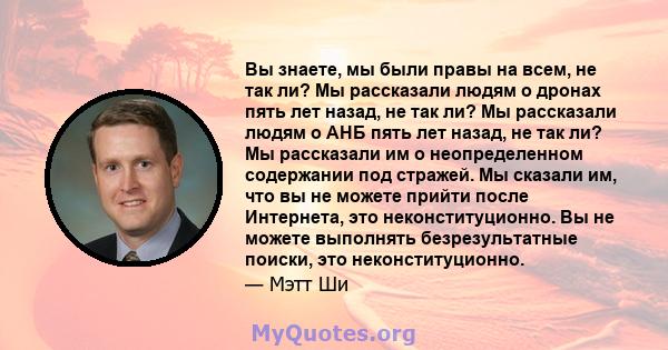 Вы знаете, мы были правы на всем, не так ли? Мы рассказали людям о дронах пять лет назад, не так ли? Мы рассказали людям о АНБ пять лет назад, не так ли? Мы рассказали им о неопределенном содержании под стражей. Мы