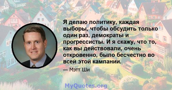 Я делаю политику, каждая выборы, чтобы обсудить только один раз, демократы и прогрессисты. И я скажу, что то, как вы действовали, очень откровенно, было бесчестно во всей этой кампании.