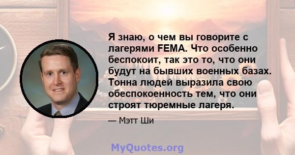 Я знаю, о чем вы говорите с лагерями FEMA. Что особенно беспокоит, так это то, что они будут на бывших военных базах. Тонна людей выразила свою обеспокоенность тем, что они строят тюремные лагеря.