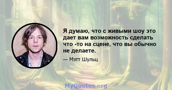 Я думаю, что с живыми шоу это дает вам возможность сделать что -то на сцене, что вы обычно не делаете.