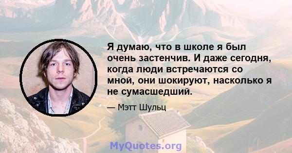 Я думаю, что в школе я был очень застенчив. И даже сегодня, когда люди встречаются со мной, они шокируют, насколько я не сумасшедший.