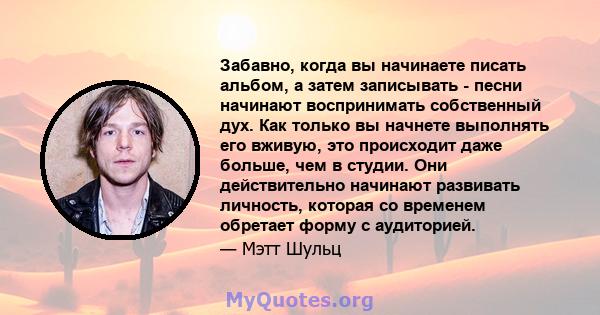 Забавно, когда вы начинаете писать альбом, а затем записывать - песни начинают воспринимать собственный дух. Как только вы начнете выполнять его вживую, это происходит даже больше, чем в студии. Они действительно