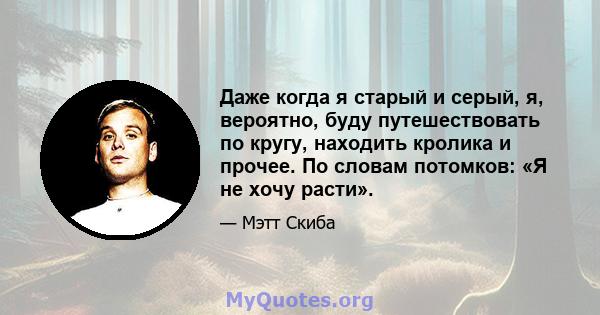 Даже когда я старый и серый, я, вероятно, буду путешествовать по кругу, находить кролика и прочее. По словам потомков: «Я не хочу расти».