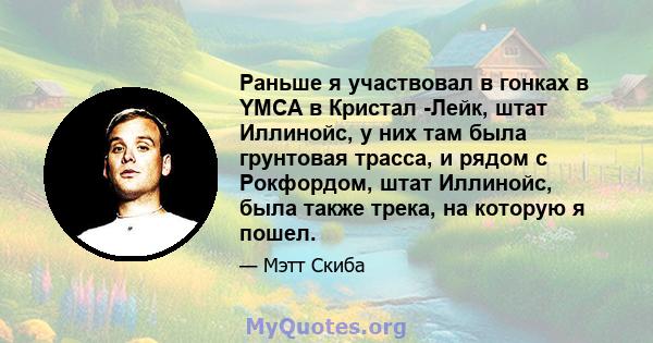 Раньше я участвовал в гонках в YMCA в Кристал -Лейк, штат Иллинойс, у них там была грунтовая трасса, и рядом с Рокфордом, штат Иллинойс, была также трека, на которую я пошел.