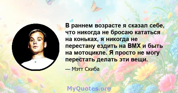 В раннем возрасте я сказал себе, что никогда не бросаю кататься на коньках, я никогда не перестану ездить на BMX и быть на мотоцикле. Я просто не могу перестать делать эти вещи.