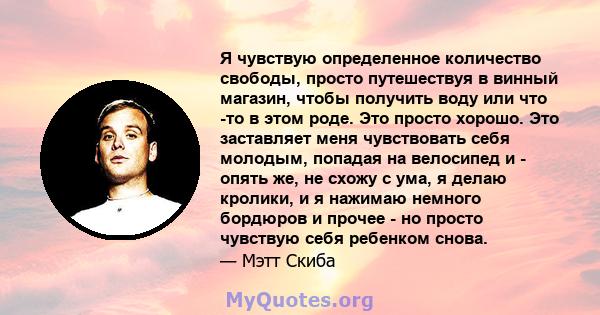 Я чувствую определенное количество свободы, просто путешествуя в винный магазин, чтобы получить воду или что -то в этом роде. Это просто хорошо. Это заставляет меня чувствовать себя молодым, попадая на велосипед и -