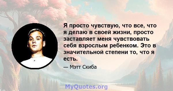 Я просто чувствую, что все, что я делаю в своей жизни, просто заставляет меня чувствовать себя взрослым ребенком. Это в значительной степени то, что я есть.