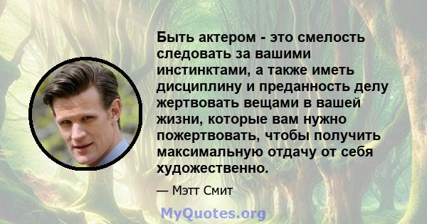 Быть актером - это смелость следовать за вашими инстинктами, а также иметь дисциплину и преданность делу жертвовать вещами в вашей жизни, которые вам нужно пожертвовать, чтобы получить максимальную отдачу от себя