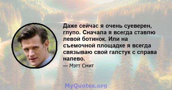 Даже сейчас я очень суеверен, глупо. Сначала я всегда ставлю левой ботинок. Или на съемочной площадке я всегда связываю свой галстук с справа налево.