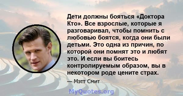 Дети должны бояться «Доктора Кто». Все взрослые, которые я разговаривал, чтобы помнить с любовью боятся, когда они были детьми. Это одна из причин, по которой они помнят это и любят это. И если вы боитесь контролируемым 